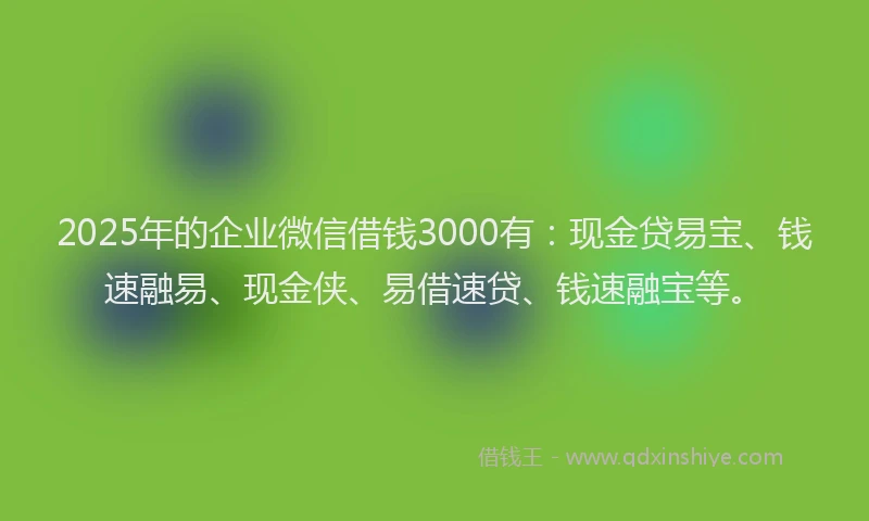 2025年的企业微信借钱3000有：现金贷易宝、钱速融易、现金侠、易借速贷、钱速融宝等。