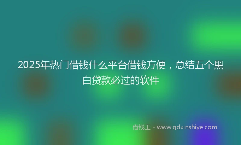 2025年热门借钱什么平台借钱方便，总结五个黑白贷款必过的软件