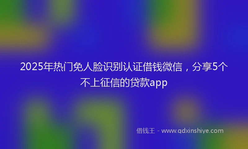 2025年热门免人脸识别认证借钱微信，分享5个不上征信的贷款app