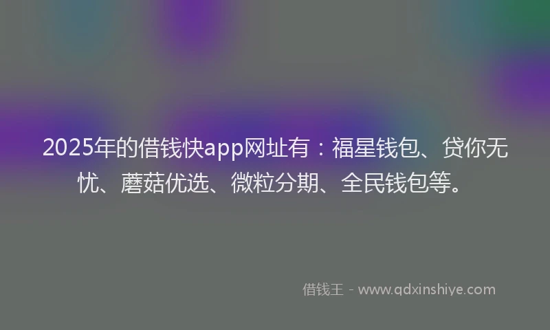 2025年的借钱快app网址有：福星钱包、贷你无忧、蘑菇优选、微粒分期、全民钱包等。