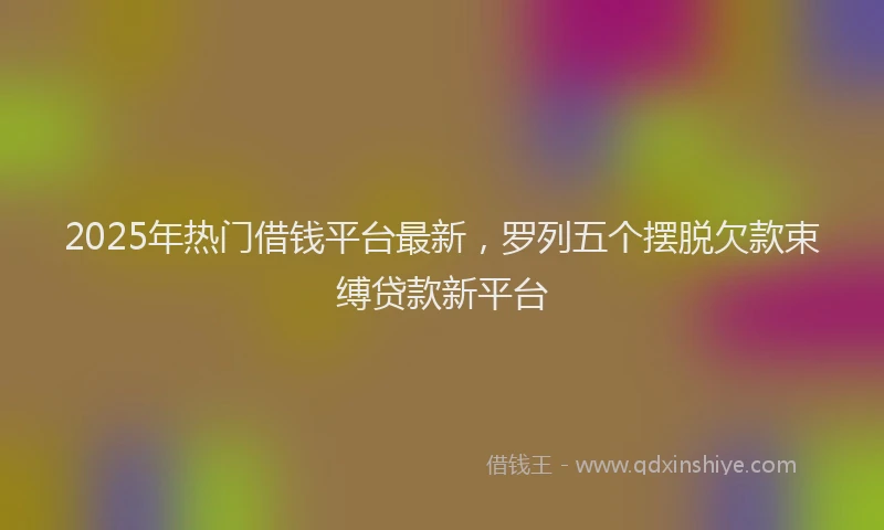 2025年热门借钱平台最新，罗列五个摆脱欠款束缚贷款新平台