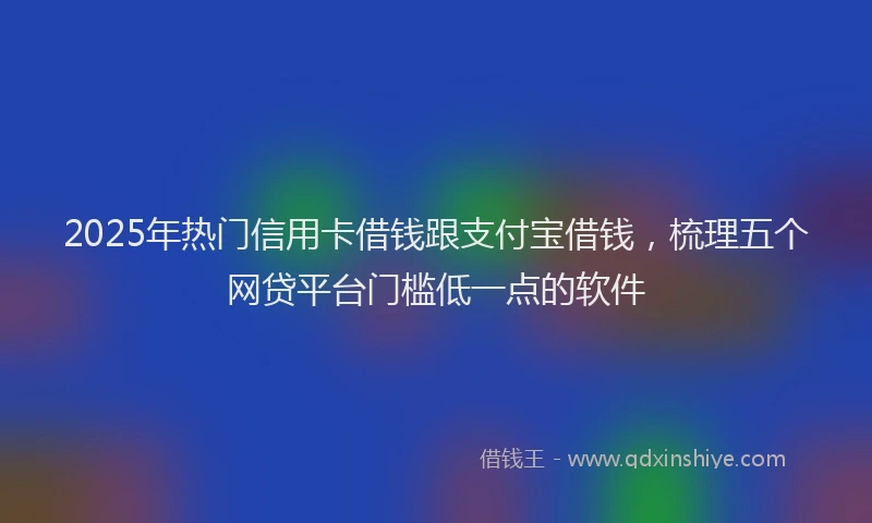 2025年热门信用卡借钱跟支付宝借钱，梳理五个网贷平台门槛低一点的软件