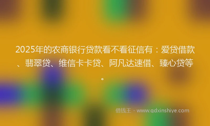 2025年的农商银行贷款看不看征信有：爱贷借款、翡翠贷、维信卡卡贷、阿凡达速借、臻心贷等。