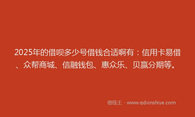 2025年的借呗多少号借钱合适啊有：信用卡易借、众帮商城、信融钱包、惠众乐、贝赢分期等。