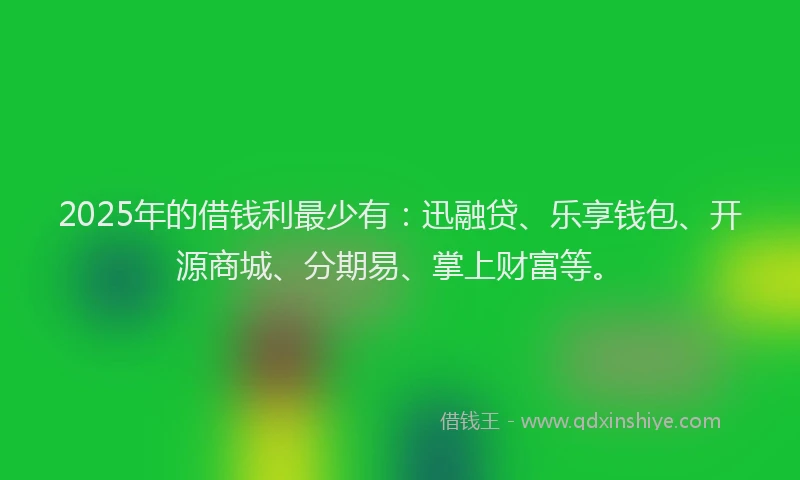 2025年的借钱利最少有：迅融贷、乐享钱包、开源商城、分期易、掌上财富等。