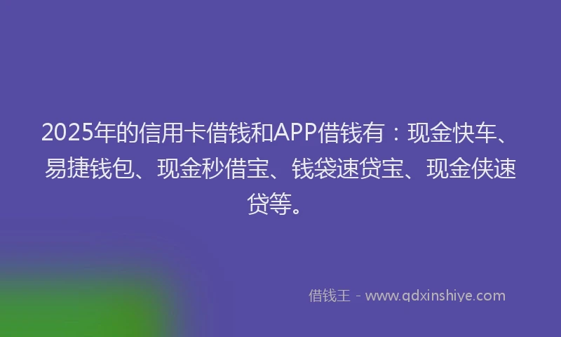 2025年的信用卡借钱和APP借钱有：现金快车、易捷钱包、现金秒借宝、钱袋速贷宝、现金侠速贷等。