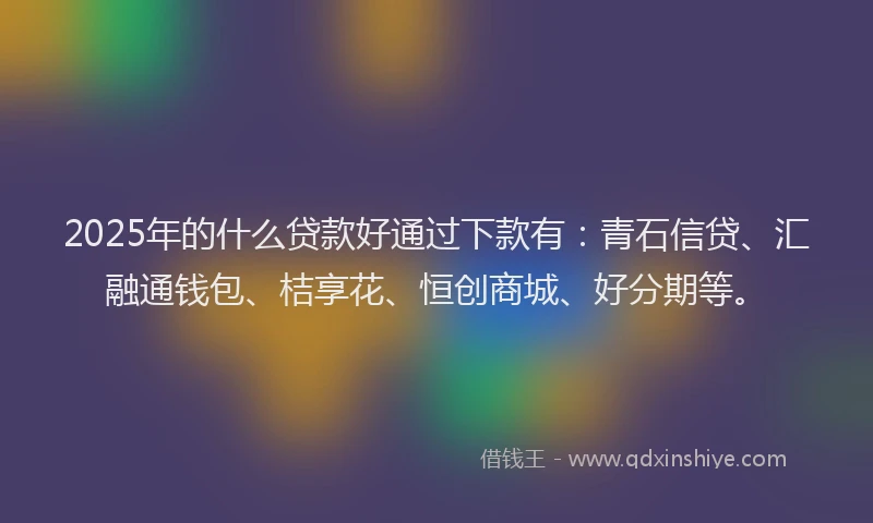 2025年的什么贷款好通过下款有：青石信贷、汇融通钱包、桔享花、恒创商城、好分期等。