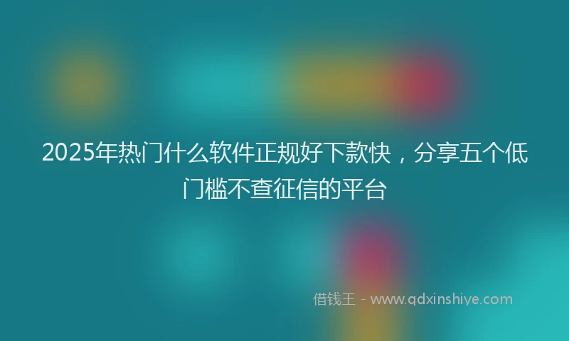 2025年热门什么软件正规好下款快，分享五个低门槛不查征信的平台