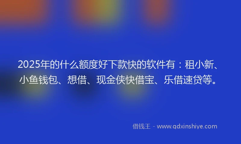 2025年的什么额度好下款快的软件有：租小新、小鱼钱包、想借、现金侠快借宝、乐借速贷等。