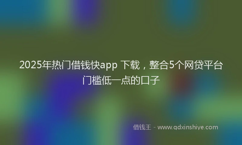 2025年热门借钱快app 下载，整合5个网贷平台门槛低一点的口子