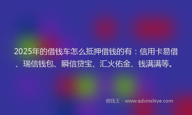 2025年的借钱车怎么抵押借钱的有：信用卡易借、瑞信钱包、瞬信贷宝、汇火佑金、钱满满等。