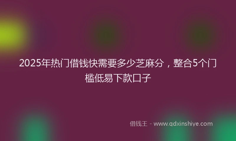 2025年热门借钱快需要多少芝麻分，整合5个门槛低易下款口子