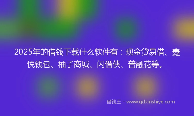 2025年的借钱下载什么软件有：现金贷易借、鑫悦钱包、柚子商城、闪借侠、普融花等。