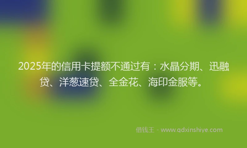 2025年的信用卡提额不通过有：水晶分期、迅融贷、洋葱速贷、全金花、海印金服等。