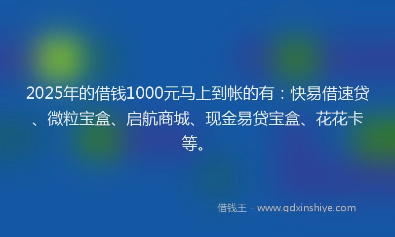 2025年的借钱1000元马上到帐的有：快易借速贷、微粒宝盒、启航商城、现金易贷宝盒、花花卡等。