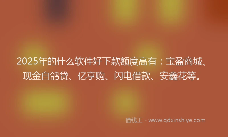 2025年的什么软件好下款额度高有：宝盈商城、现金白鸽贷、亿享购、闪电借款、安鑫花等。