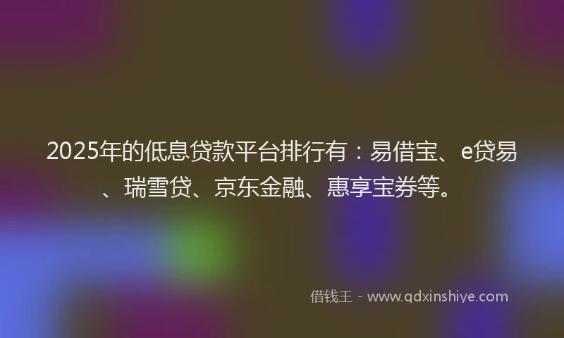 2025年的低息贷款平台排行有：易借宝、e贷易、瑞雪贷、京东金融、惠享宝券等。