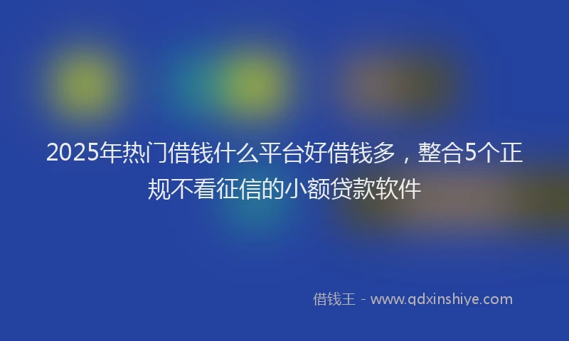 2025年热门借钱什么平台好借钱多，整合5个正规不看征信的小额贷款软件