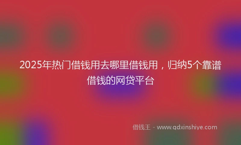 2025年热门借钱用去哪里借钱用，归纳5个靠谱借钱的网贷平台