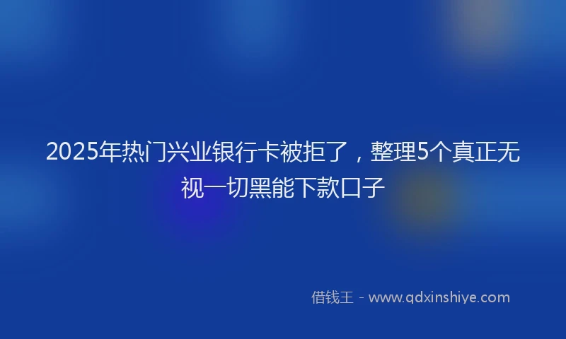 2025年热门兴业银行卡被拒了，整理5个真正无视一切黑能下款口子