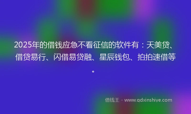 2025年的借钱应急不看征信的软件有：天美贷、借贷易行、闪借易贷融、星辰钱包、拍拍速借等。