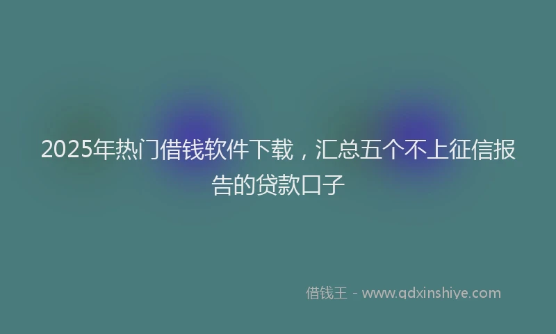 2025年热门借钱软件下载，汇总五个不上征信报告的贷款口子
