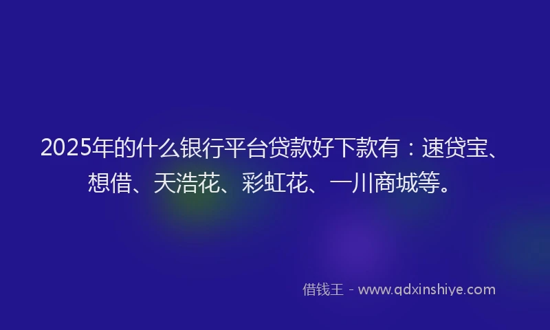 2025年的什么银行平台贷款好下款有：速贷宝、想借、天浩花、彩虹花、一川商城等。