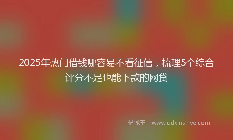 2025年热门借钱哪容易不看征信，梳理5个综合评分不足也能下款的网贷