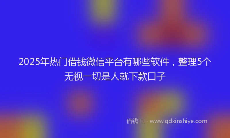 2025年热门借钱微信平台有哪些软件，整理5个无视一切是人就下款口子