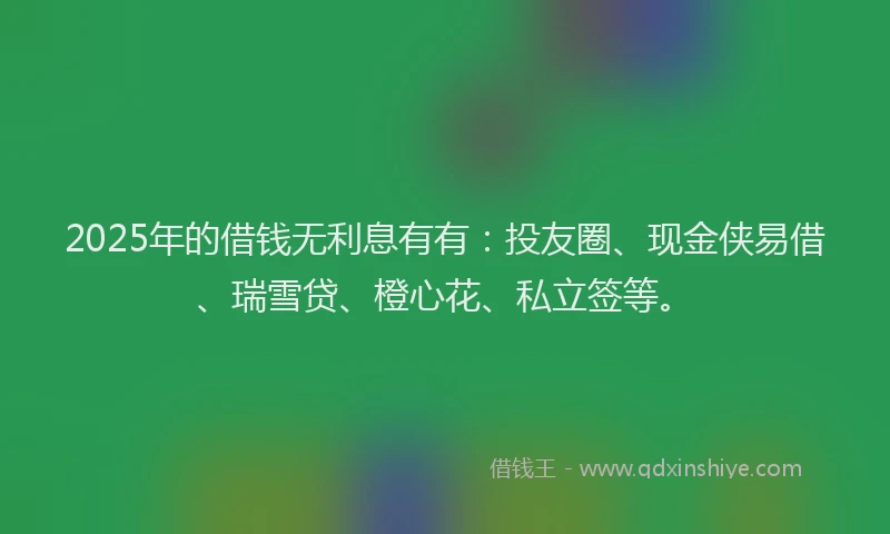 2025年的借钱无利息有有：投友圈、现金侠易借、瑞雪贷、橙心花、私立签等。