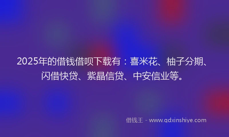 2025年的借钱借呗下载有：喜米花、柚子分期、闪借快贷、紫晶信贷、中安信业等。