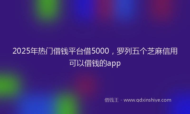 2025年热门借钱平台借5000，罗列五个芝麻信用可以借钱的app