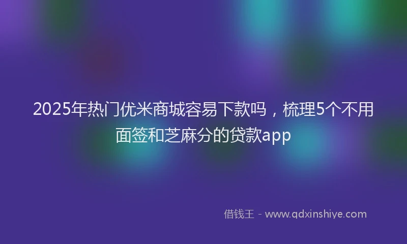 2025年热门优米商城容易下款吗，梳理5个不用面签和芝麻分的贷款app