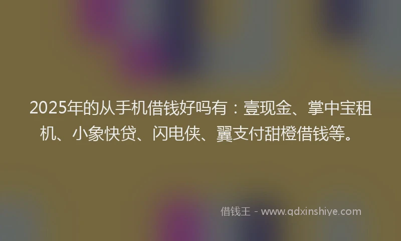 2025年的从手机借钱好吗有：壹现金、掌中宝租机、小象快贷、闪电侠、翼支付甜橙借钱等。