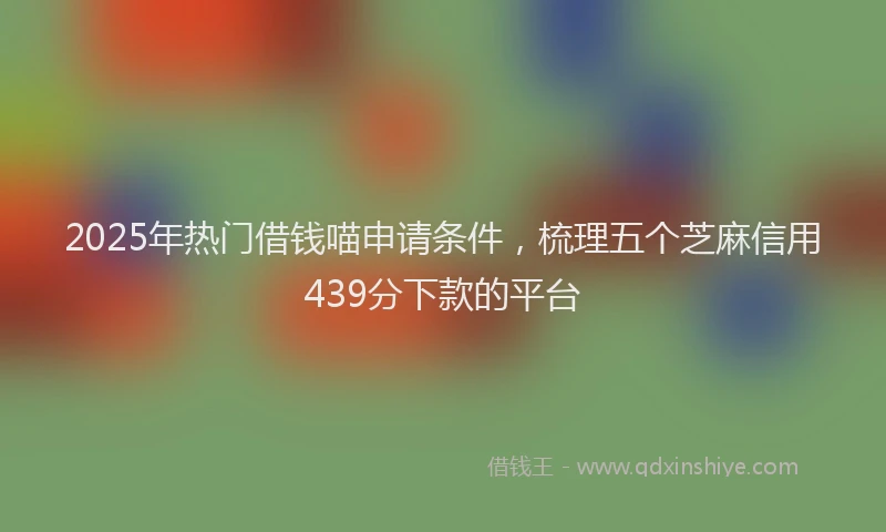 2025年热门借钱喵申请条件，梳理五个芝麻信用439分下款的平台