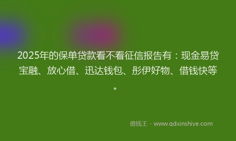 2025年的保单贷款看不看征信报告有：现金易贷宝融、放心借、迅达钱包、彤伊好物、借钱快等。