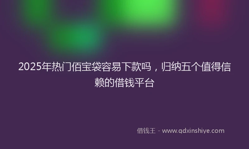 2025年热门佰宝袋容易下款吗，归纳五个值得信赖的借钱平台