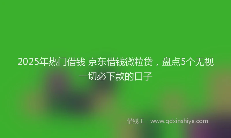 2025年热门借钱 京东借钱微粒贷，盘点5个无视一切必下款的口子