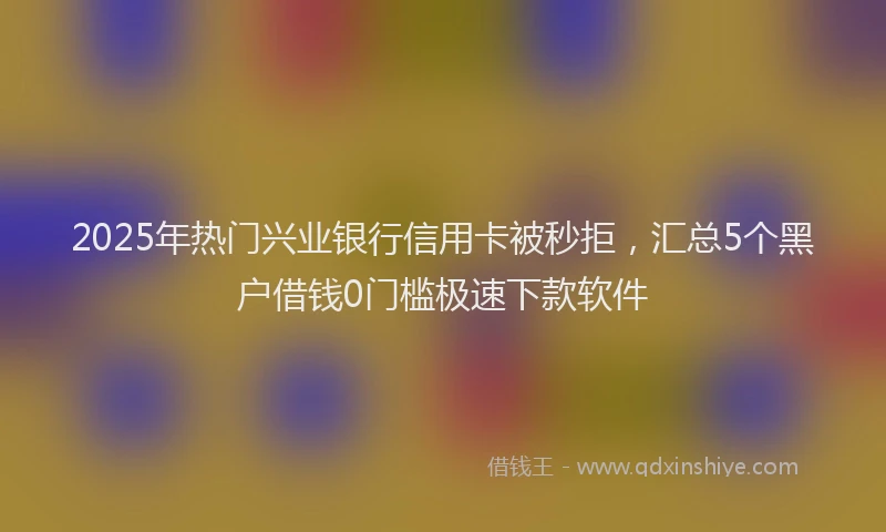 2025年热门兴业银行信用卡被秒拒，汇总5个黑户借钱0门槛极速下款软件