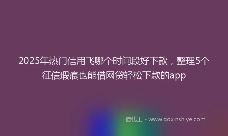 2025年热门信用飞哪个时间段好下款，整理5个征信瑕疵也能借网贷轻松下款的app