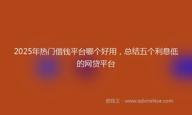 2025年热门借钱平台哪个好用，总结五个利息低的网贷平台