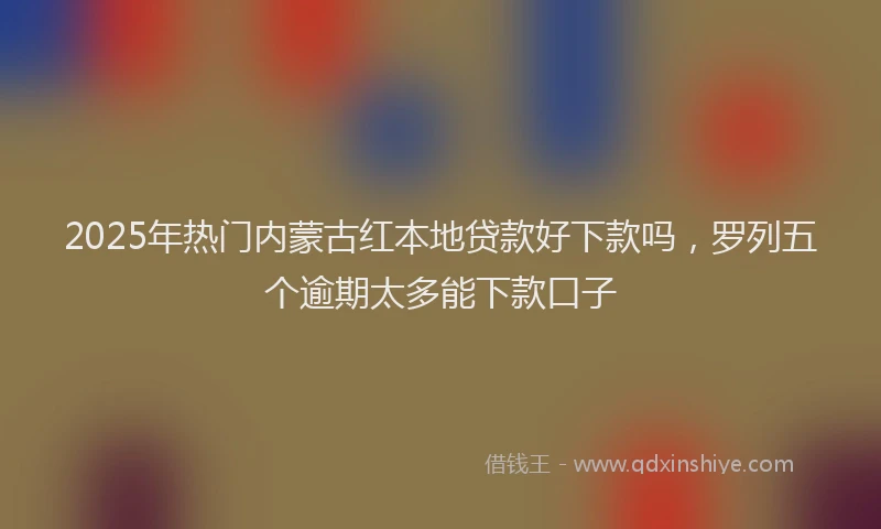 2025年热门内蒙古红本地贷款好下款吗，罗列五个逾期太多能下款口子