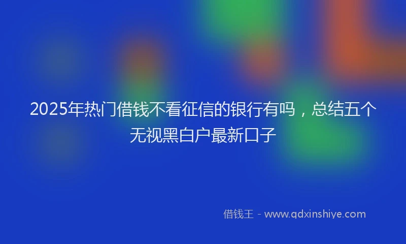 2025年热门借钱不看征信的银行有吗，总结五个无视黑白户最新口子