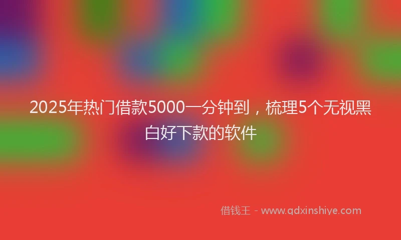 2025年热门借款5000一分钟到，梳理5个无视黑白好下款的软件