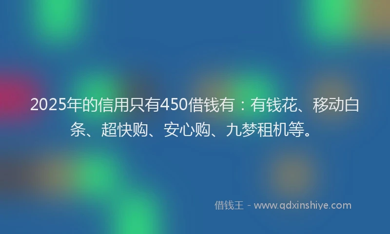 2025年的信用只有450借钱有：有钱花、移动白条、超快购、安心购、九梦租机等。