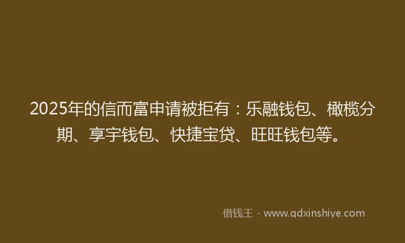 2025年的信而富申请被拒有：乐融钱包、橄榄分期、享宇钱包、快捷宝贷、旺旺钱包等。
