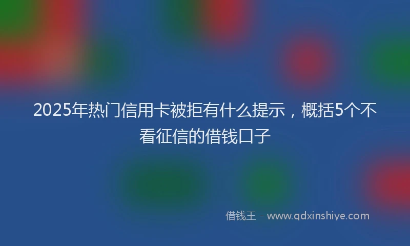 2025年热门信用卡被拒有什么提示，概括5个不看征信的借钱口子
