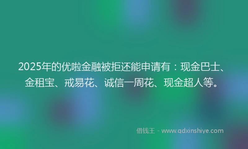 2025年的优啦金融被拒还能申请有：现金巴士、金租宝、戒易花、诚信一周花、现金超人等。