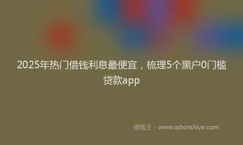 2025年热门借钱利息最便宜，梳理5个黑户0门槛贷款app