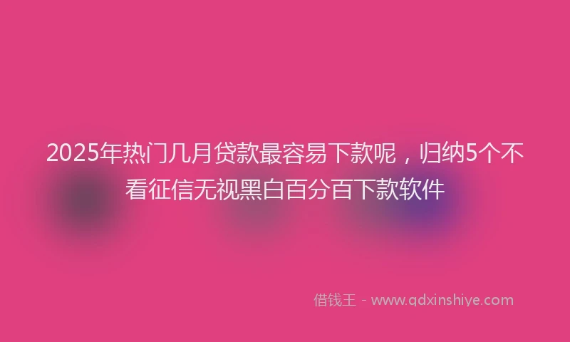 2025年热门几月贷款最容易下款呢，归纳5个不看征信无视黑白百分百下款软件